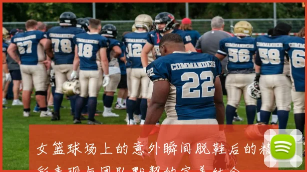 女篮球场上的意外瞬间脱鞋后的精彩表现与团队默契的完美结合