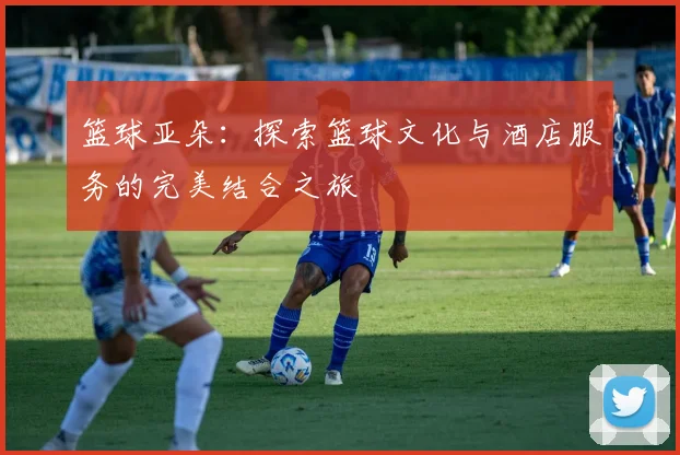 篮球亚朵：探索篮球文化与酒店服务的完美结合之旅