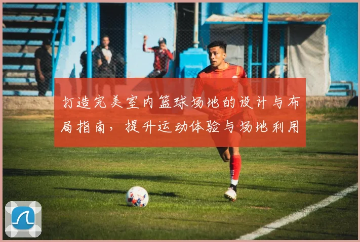 打造完美室内篮球场地的设计与布局指南，提升运动体验与场地利用效率