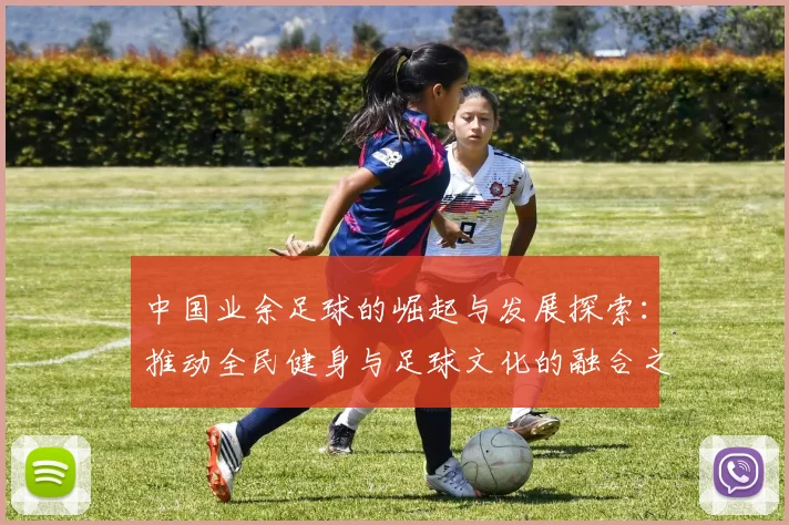 中国业余足球的崛起与发展探索：推动全民健身与足球文化的融合之路