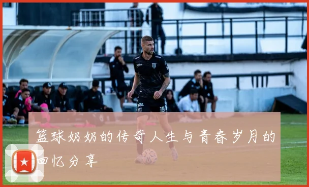 篮球奶奶的传奇人生与青春岁月的回忆分享