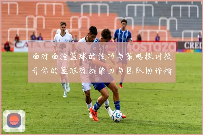 面对面抢篮球的技巧与策略探讨提升你的篮球对抗能力与团队协作精神