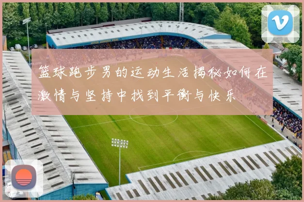 篮球跑步男的运动生活揭秘如何在激情与坚持中找到平衡与快乐