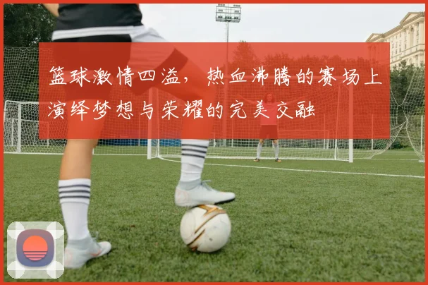 篮球激情四溢，热血沸腾的赛场上演绎梦想与荣耀的完美交融
