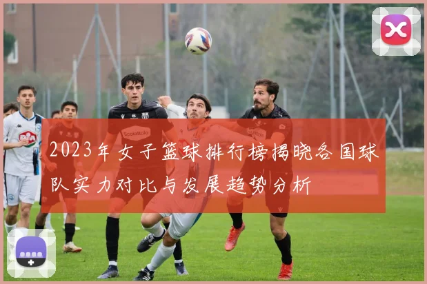 2023年女子篮球排行榜揭晓各国球队实力对比与发展趋势分析