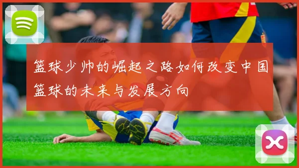 篮球少帅的崛起之路如何改变中国篮球的未来与发展方向