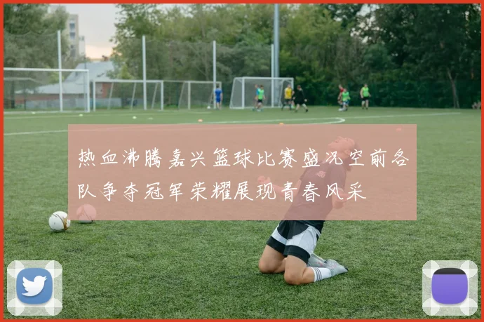 热血沸腾嘉兴篮球比赛盛况空前各队争夺冠军荣耀展现青春风采