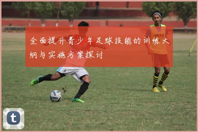 全面提升青少年足球技能的训练大纲与实施方案探讨