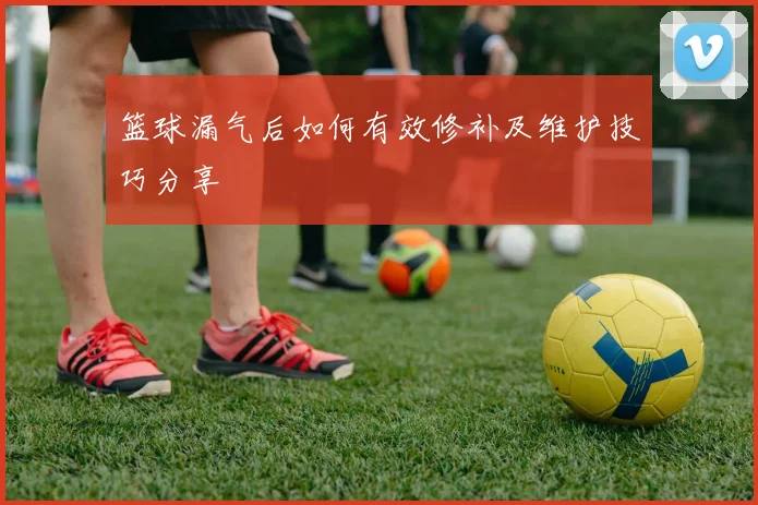 篮球漏气后如何有效修补及维护技巧分享